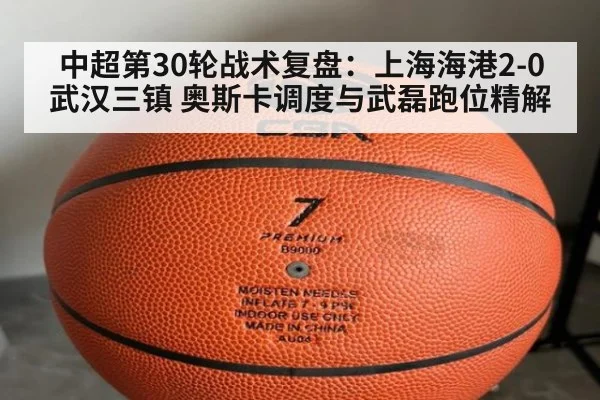 中超第30轮战术复盘：上海海港2-0武汉三镇 奥斯卡调度与武磊跑位精解