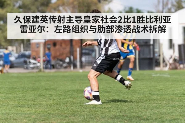 久保建英传射主导皇家社会2比1胜比利亚雷亚尔：左路组织与肋部渗透战术拆解