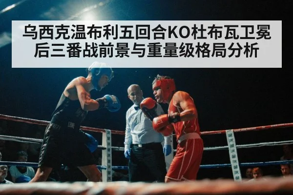 乌西克温布利五回合KO杜布瓦卫冕后三番战前景与重量级格局分析